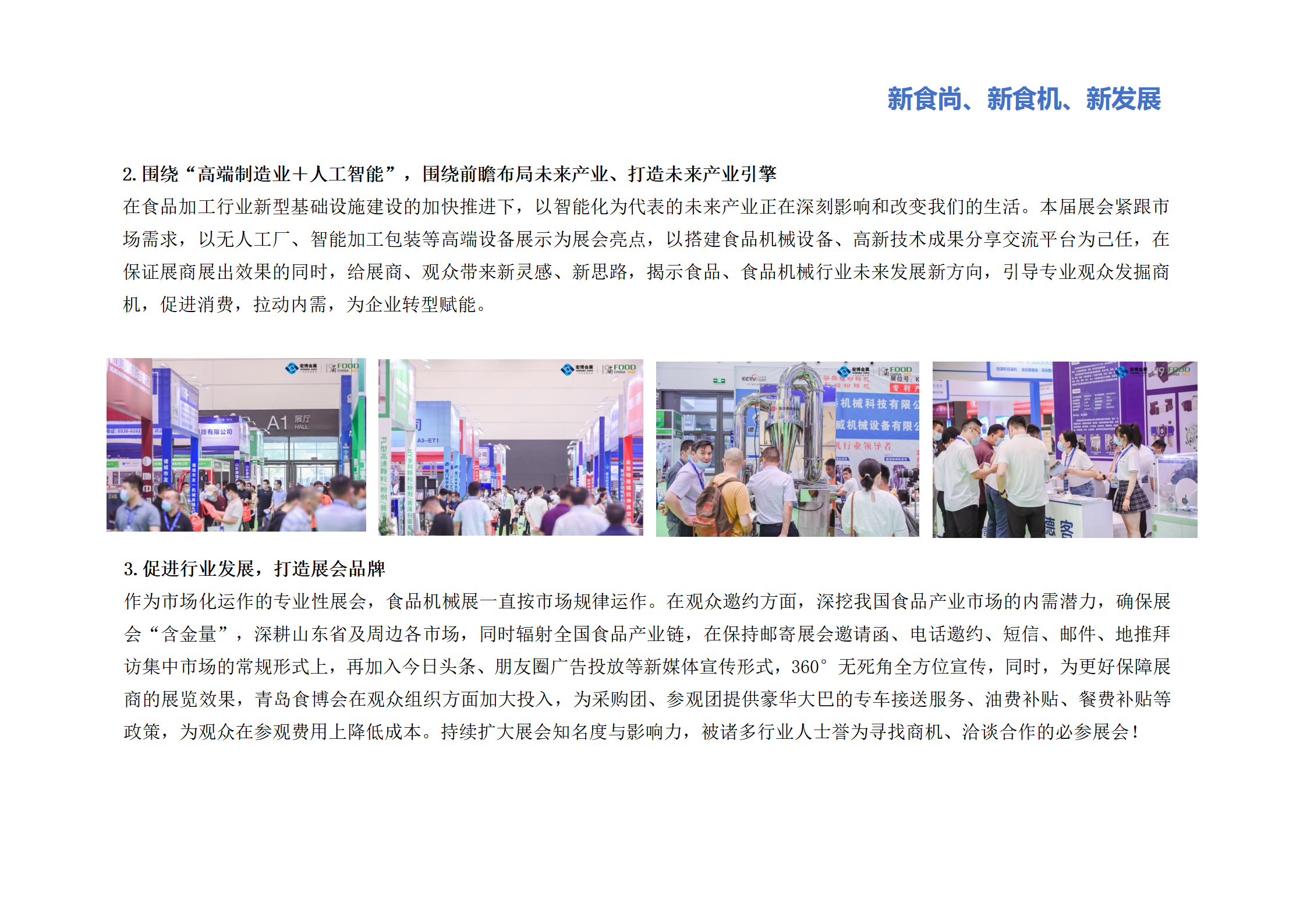圍繞“高端制造業(yè)＋人工智能”，圍繞前瞻布局未來產(chǎn)業(yè)、打造未來產(chǎn)業(yè)引擎：在食品加工行業(yè)新型基礎(chǔ)設(shè)施建設(shè)的加快推進下，以智能化為代表的未來產(chǎn)業(yè)正在深刻影響和改變我們的生活。本屆展會緊跟市場需求，以無人工廠、智能加工包裝等高端設(shè)備展示為展會亮點，以搭建食品機械設(shè)備、高新技術(shù)成果分享交流平臺為己任，在保證展商展出效果的同時，給展商、觀眾帶來新靈感、新思路，揭示食品、食品機械行業(yè)未來發(fā)展新方向，引導(dǎo)專業(yè)觀眾發(fā)掘商機，促進消費，拉動內(nèi)需，為企業(yè)轉(zhuǎn)型賦能。